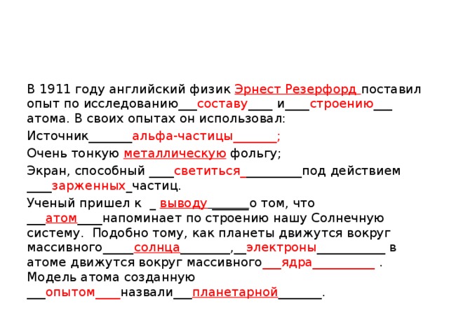 В 1911 году английский физик Эрнест Резерфорд поставил опыт по исследованию___ составу ____ и____ строению ___ атома. В своих опытах он использовал: Источник_______ альфа-частицы_______; Очень тонкую металлическую фольгу; Экран, способный ____ светиться_ _________под действием ____ зарженных _частиц. Ученый пришел к  _ выводу ______ о том, что ___ атом ____напоминает по строению нашу Солнечную систему.  Подобно тому, как планеты движутся вокруг массивного_____ солнца ________,__ электроны ___________ в атоме движутся вокруг массивного ___ядра__________ . Модель атома созданную ___ опытом____ назвали___ планетарной _______.    