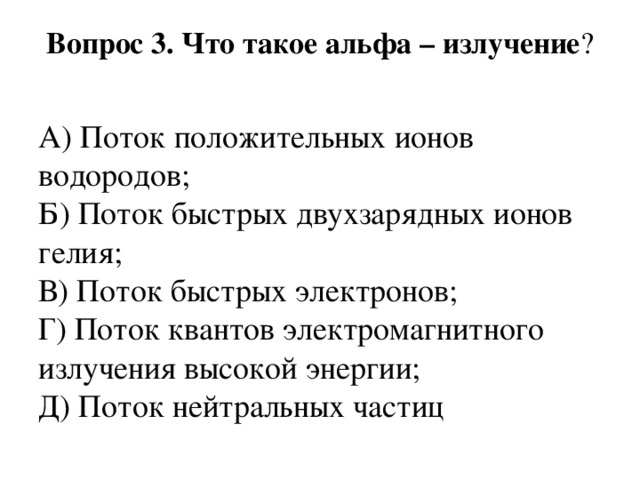 Вопрос 3. Что такое альфа – излучение ?   А) Поток положительных ионов водородов;  Б) Поток быстрых двухзарядных ионов гелия;  В) Поток быстрых электронов;  Г) Поток квантов электромагнитного излучения высокой энергии;  Д) Поток нейтральных частиц 