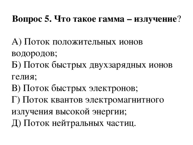 Вопрос 5. Что такое гамма – излучение ? А) Поток положительных ионов водородов;  Б) Поток быстрых двухзарядных ионов гелия;  В) Поток быстрых электронов;  Г) Поток квантов электромагнитного излучения высокой энергии;  Д) Поток нейтральных частиц. 