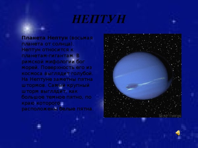 НЕПТУН Планета Нептун (восьмая планета от солнца). Нептун относится к планетам-гигантам. В римской мифологии бог морей. Поверхность его из космоса выглядит голубой. На Нептуне заметны пятна штормов. Самый крупный шторм выглядит, как большое темное пятно, по краю которого расположены белые пятна. 