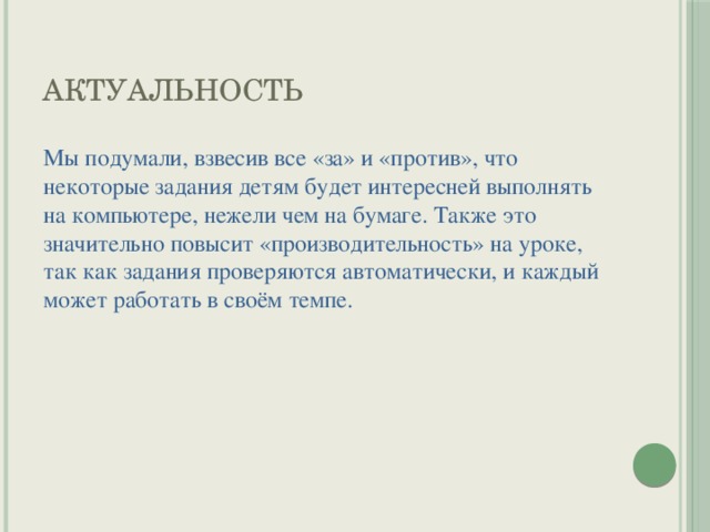 Актуальность Мы подумали, взвесив все «за» и «против», что некоторые задания детям будет интересней выполнять на компьютере, нежели чем на бумаге. Также это значительно повысит «производительность» на уроке, так как задания проверяются автоматически, и каждый может работать в своём темпе. 