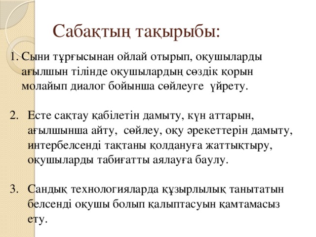 Сабақтың тақырыбы: Сыни тұрғысынан ойлай отырып, оқушыларды ағылшын тілінде  оқушылардың сөздік қорын молайып диалог бойынша сөйлеуге үйрету. Есте сақтау қабілетін дамыту, күн аттарын, ағылшынша айту, сөйлеу, оқу әрекеттерін дамыту, интербелсенді тақтаны қолдануға жаттықтыру, оқушыларды табиғатты аялауға баулу. Сандық  технологияларда құзырлылық танытатын белсенді оқушы болып қалыптасуын қамтамасыз ету. 