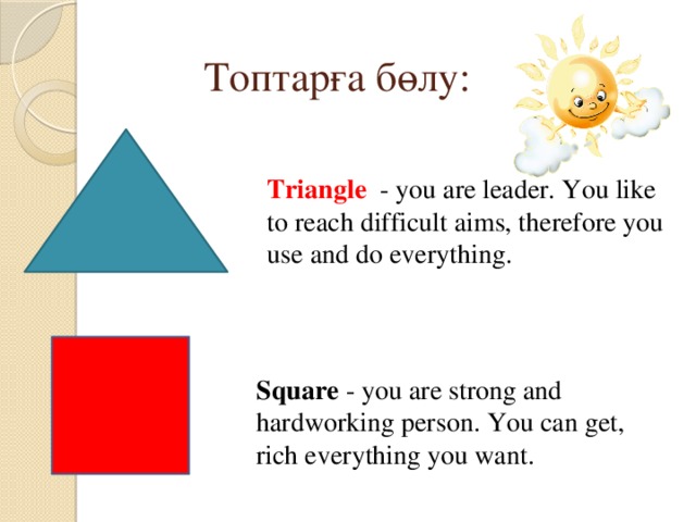 Топтарға бөлу: Triangle - you are leader. You like to reach difficult aims, therefore you use and do everything. Square - you are strong and hardworking person. You can get, rich everything you want. 