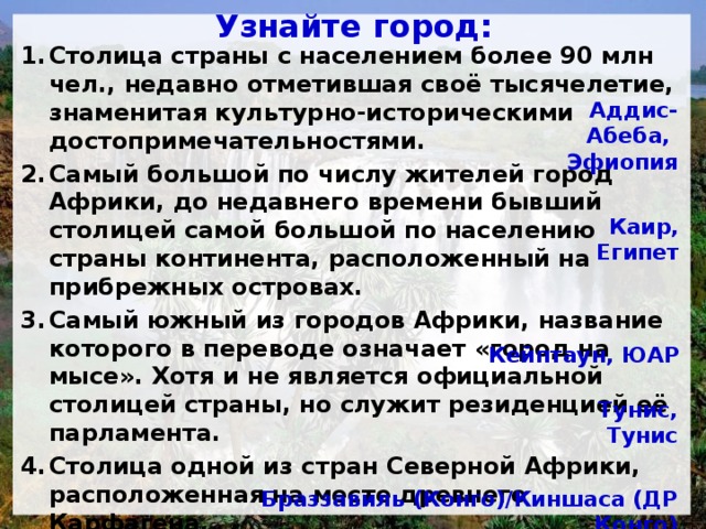  Узнайте город:   Столица страны с населением более 90 млн чел., недавно отметившая своё тысячелетие, знаменитая культурно-историческими достопримечательностями. Самый большой по числу жителей город Африки, до недавнего времени бывший столицей самой большой по населению страны континента, расположенный на прибрежных островах. Самый южный из городов Африки, название которого в переводе означает «город на мысе». Хотя и не является официальной столицей страны, но служит резиденцией её парламента. Столица одной из стран Северной Африки, расположенная на месте древнего Карфагена. Столицы двух стран с одинаковыми названиями, расположенные друг против друга на берегах большой реки. Аддис-Абеба, Эфиопия Каир, Египет Кейптаун, ЮАР Тунис, Тунис Браззавиль (Конго)/Киншаса (ДР Конго) 