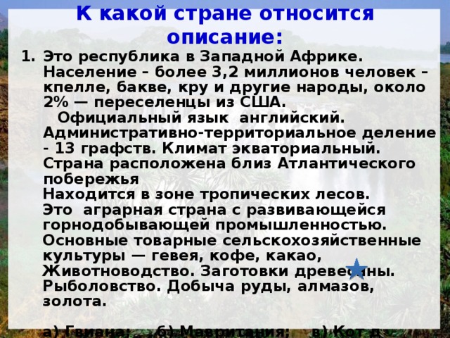 К какой стране относится описание: Это республика в Западной Африке. Население – более 3,2 миллионов человек – кпелле, бакве, кру и другие народы, около 2% — переселенцы из США.  Официальный язык английский. Административно-территориальное деление - 13 графств. Климат экваториальный. Страна расположена близ Атлантического побережья Находится в зоне тропических лесов. Это аграрная страна с развивающейся горнодобывающей промышленностью. Основные товарные сельскохозяйственные культуры — гевея, кофе, какао, Животноводство. Заготовки древесины. Рыболовство. Добыча руды, алмазов, золота.  а) Гвиана; б) Мавритания; в) Кот д´Ивуар; г) Либерия.  
