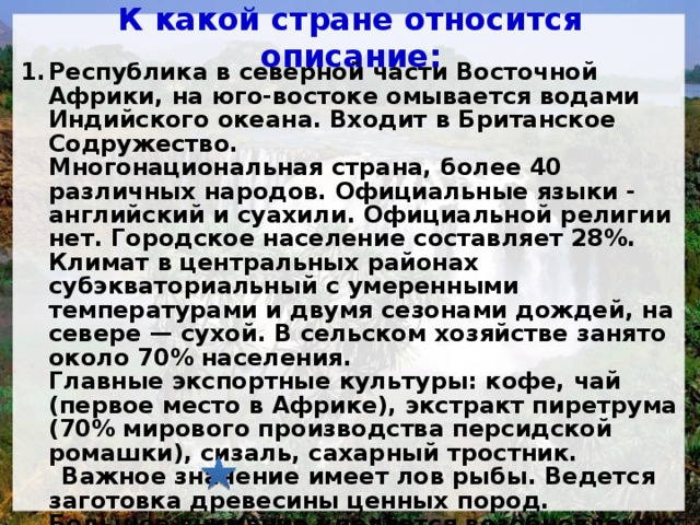 К какой стране относится описание: Республика в северной части Восточной Африки, на юго-востоке омывается водами Индийского океана. Входит в Британское Содружество.  Многонациональная страна, более 40 различных народов. Официальные языки - английский и суахили. Официальной религии нет. Городское население составляет 28%.  Климат в центральных районах субэкваториальный с умеренными температурами и двумя сезонами дождей, на севере — сухой. В сельском хозяйстве занято около 70% населения. Главные экспортные культуры: кофе, чай (первое место в Африке), экстракт пиретрума (70% мирового производства персидской ромашки), сизаль, сахарный тростник.  Важное значение имеет лов рыбы. Ведется заготовка древесины ценных пород. Большое внимание уделяется возобновлению лесов (одно из ведущих мест в Африке по площади лесопосадок).  а)  Танзания; б)  Кения; в)  Сомали; г)  Камерун.   