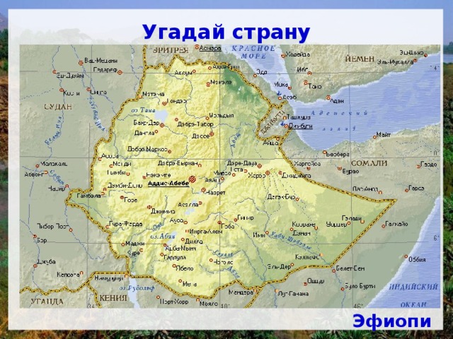 Угадай страну Большую часть территории этой страны занимает нагорье, поднимающееся в среднем на высоту 2000-3000 м. Нагорье разрезано ущельями на обособленные массивы столообразных возвышенностей с останцовыми базальтовыми горами — амбами. Главная товарная культура страны — кофе. Несмотря на то, что выпадает от 500 до 1800 мм осадков, государство страдает от засух, и туристы называют его Страной 13 месяцев солнца. Главнейшие природные достопримечательности - живописное озеро и водопады на крупнейшей реке. Эфиопия 