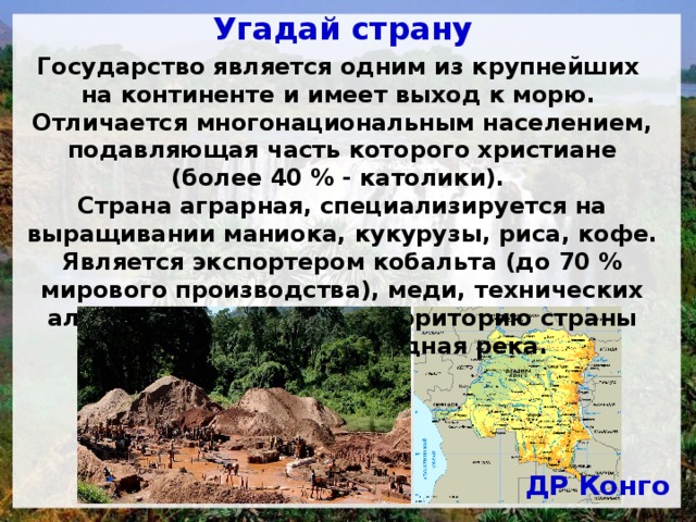 Угадай страну Государство является одним из крупнейших на континенте и имеет выход к морю. Отличается многонациональным населением, подавляющая часть которого христиане (более 40 % - католики). Страна аграрная, специализируется на выращивании маниока, кукурузы, риса, кофе. Является экспортером кобальта (до 70 % мирового производства), меди, технических алмазов, олова, урана. Территорию страны пересекает полноводная река. ДР Конго 