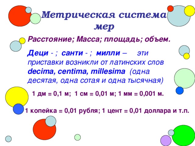 Метрическая система мер Расстояние; Масса; площадь; объем. Деци - ; санти - ; милли – эти приставки возникли от латинских слов decima, centima, millesima ( одна десятая, одна сотая и одна тысячная) 1 дм = 0,1 м; 1 см = 0,01 м; 1 мм = 0,001 м. 1 копейка = 0,01 рубля; 1 цент = 0,01 доллара и т.п.  