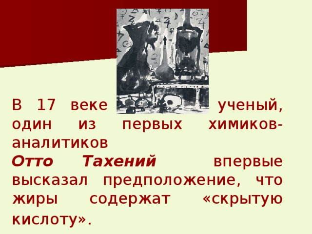 В 17 веке немецкий ученый, один из первых химиков-аналитиков   Отто Тахений  впервые высказал предположение, что жиры содержат «скрытую кислоту».  