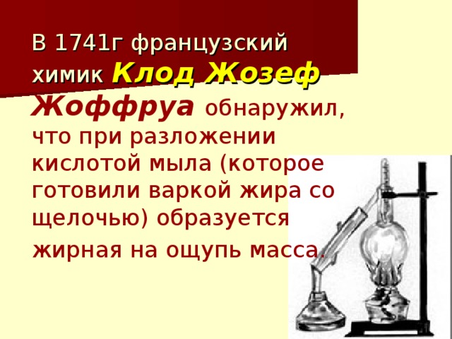 В 1741г французский химик Клод Жозеф  Жоффруа обнаружил, что при разложении кислотой мыла (которое готовили варкой жира со щелочью) образуется жирная на ощупь масса.  