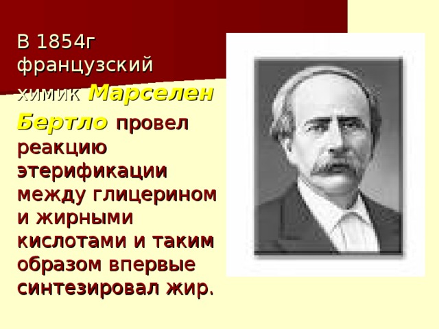 В 1854г французский химик  Марселен Бертло  провел реакцию этерификации между глицерином и жирными кислотами и таким образом впервые синтезировал жир. 