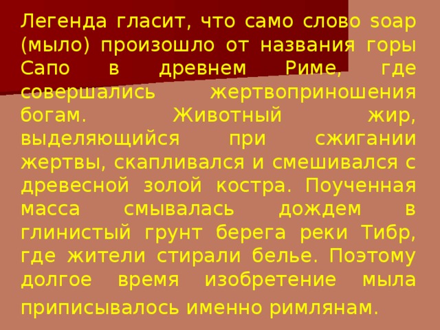 Легенда гласит, что само слово soap (мыло) произошло от названия горы Сапо в древнем Риме, где совершались жертвоприношения богам. Животный жир, выделяющийся при сжигании жертвы, скапливался и смешивался с древесной золой костра. Поученная масса смывалась дождем в глинистый грунт берега реки Тибр, где жители стирали белье. Поэтому долгое время изобретение мыла приписывалось именно римлянам.  