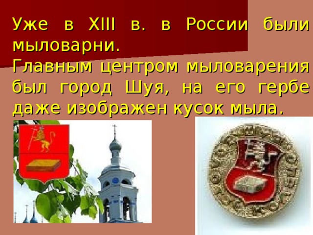 Уже в XIII в. в России были мыловарни.  Главным центром мыловарения был город Шуя, на его гербе даже изображен кусок мыла.  