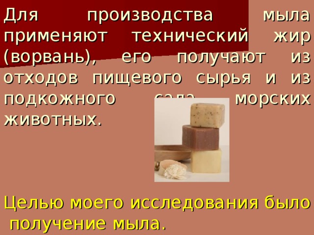 Для производства мыла применяют технический жир (ворвань), его получают из отходов пищевого сырья и из подкожного сала морских животных.     Целью моего исследования было получение мыла.  