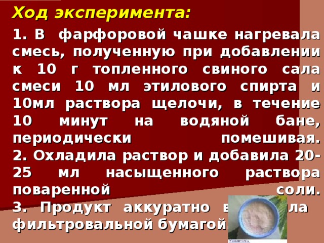 Ход эксперимента: 1. В фарфоровой чашке нагревала смесь, полученную при добавлении к 10 г топленного свиного сала смеси 10 мл этилового спирта и 10мл раствора щелочи, в течение 10 минут на водяной бане, периодически помешивая.  2. Охладила раствор и добавила 20-25 мл насыщенного раствора поваренной соли.  3. Продукт аккуратно высушила фильтровальной бумагой. 