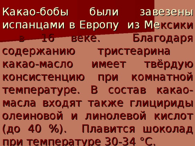 Какао-бобы были завезены испанцами в Европу из Ме ксики в 16 веке. Благодаря содержанию тристеарина какао-масло имеет твёрдую консистенцию при комнатной температуре. В состав какао-масла входят также глицириды олеиновой и линолевой кислот (до 40 %). Плавится шоколад при температуре 30-34 °С.  