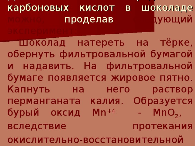 Доказать наличие непредельных карбоновых кислот в шоколаде можно, проделав следующий эксперимент:  Шоколад натереть на тёрке, обернуть фильтровальной бумагой и надавить. На фильтровальной бумаге появляется жировое пятно. Капнуть на него раствор перманганата калия. Образуется бурый оксид Mn +4 - MnO 2 , вследствие протекания окислительно-восстановительной  реакции. 
