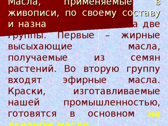 Масла, применяемые в живописи, по своему составу и назна чению делятся на две группы. Первые – жирные высыхающие масла, получаемые из семян растений. Во вторую группу входят эфирные масла. Краски, изготавливаемые нашей промышленностью, готовятся в основном на льняном масле  