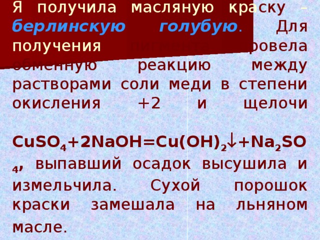 Я получила масляную кра ску – берлинскую голубую .  Для получения пигмента провела обменную реакцию между растворами соли меди в степени окисления +2 и щелочи   CuSO 4 +2NaOH=Cu(O Н ) 2  +N а 2 S О 4 , выпавший осадок высушила и измельчила. Сухой порошок краски замешала на льняном масле.  