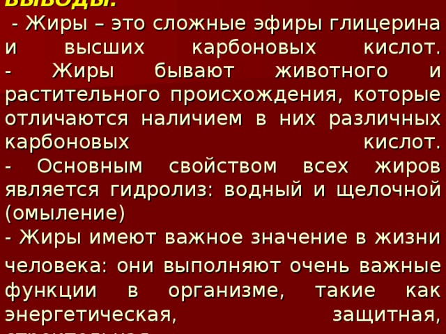 ВЫВОДЫ:   - Жиры – это сложные эфиры глицерина и высших карбоновых кислот.  - Жиры бывают животного и растительного происхождения, которые отличаются наличием в них различных карбоновых кислот.  - Основным свойством всех жиров является гидролиз: водный и щелочной (омыление)  - Жиры имеют важное значение в жизни человека: они выполняют очень важные  функции в организме, такие как энергетическая, защитная, строительная. 