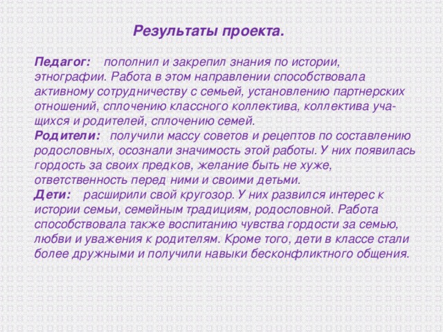  Результаты  проекта.  Педагог: пополнил и закрепил знания по истории, этнографии. Работа в этом направлении способствовала активному сотрудничеству с семьей, установлению партнерских отношений, сплочению классного коллектива, коллектива уча­щихся и родителей, сплочению семей. Родители: получили массу советов и рецептов по составле­нию родословных, осознали значимость этой работы. У них появилась гордость за своих предков, желание быть не хуже, ответственность перед ними и своими детьми. Дети: расширили свой кругозор. У них развился интерес к истории семьи, семейным традициям, родословной. Работа способствовала также воспитанию чувства гордости за семью, любви и уважения к родителям. Кроме того, дети в классе стали более дружными и получили навыки бесконфликтного общения. 
