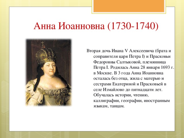 Анна Иоанновна (1730-1740) Вторая дочь Ивана V Алексеевича (брата и соправителя царя Петра I) и Прасковьи Федоровны Салтыковой, племянница Петра I. Родилась Анна 28 января 1693 г. в Москве. В 3 года Анна Иоанновна осталась без отца, жила с матерью и сестрами Екатериной и Прасковьей в селе Измайлово до пятнадцати лет. Обучалась истории, чтению, каллиграфии, географии, иностранным языкам, танцам. 