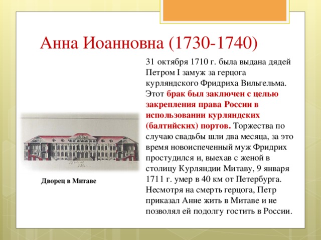 Анна Иоанновна (1730-1740) 31 октября 1710 г. была выдана дядей Петром I замуж за герцога курляндского Фридриха Вильгельма. Этот брак был заключен с целью закрепления права России в использовании курляндских (балтийских) портов. Торжества по случаю свадьбы шли два месяца, за это время новоиспеченный муж Фридрих простудился и, выехав с женой в столицу Курляндии Митаву, 9 января 1711 г. умер в 40 км от Петербурга. Несмотря на смерть герцога, Петр приказал Анне жить в Митаве и не позволял ей подолгу гостить в России. Дворец в Митаве 