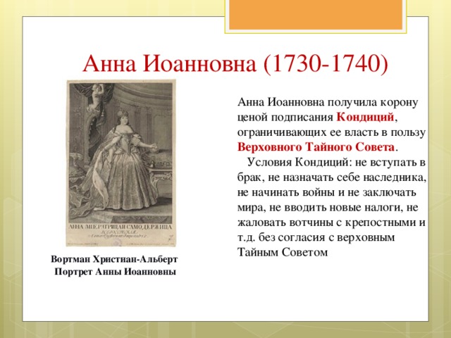 Анна Иоанновна (1730-1740) Анна Иоанновна получила корону ценой подписания Кондиций , ограничивающих ее власть в пользу Верховного Тайного Совета .  Условия Кондиций: не вступать в брак, не назначать себе наследника, не начинать войны и не заключать мира, не вводить новые налоги, не жаловать вотчины с крепостными и т.д. без согласия с верховным Тайным Советом Вортман Христиан-Альберт Портрет Анны Иоанновны 