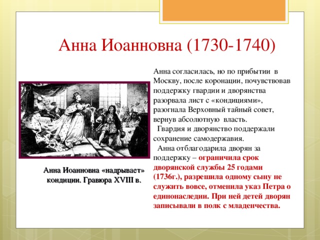 Анна Иоанновна (1730-1740) Анна согласилась, но по прибытии в Москву, после коронации, почувствовав поддержку гвардии и дворянства разорвала лист с «кондициями», разогнала Верховный тайный совет, вернув абсолютную власть.  Гвардия и дворянство поддержали сохранение самодержавия.  Анна отблагодарила дворян за поддержку – ограничила срок дворянской службы 25 годами (1736г.), разрешила одному сыну не служить вовсе, отменила указ Петра о единонаследии. При ней детей дворян записывали в полк с младенчества. Анна Иоанновна «надрывает» кондиции. Гравюра XVIII в. 