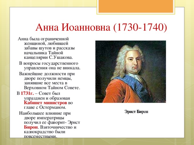 Анна Иоанновна (1730-1740)  Анна была ограниченной женщиной, любившей забавы шутов и рассказы начальника Тайной канцелярии С.Ушакова.  В вопросы государственного управления она не вникала.  Важнейшие должности при дворе получили немцы, занявшие все места в Верховном Тайном Совете. В 1731г. – Совет был упразднен и образован Кабинет министров во главе с Остерманом.  Наибольшее влияние при дворе императрицы получил ее фаворит- Эрнст Бирон . Взяточничество и казнокрадство были повсеместными. Эрнст Бирон 