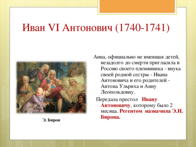 Иван VI Антонович (1740-1741) Анна, официально не имевшая детей, незадолго до смерти пригласила в Россию своего племянника - внука своей родной сестры - Ивана Антоновича и его родителей - Антона Ульриха и Анну Леопольдовну.  Передала престол Ивану Антоновичу , которому было 2 месяца. Регентом назначила Э.И. Бирона. Э. Бирон 