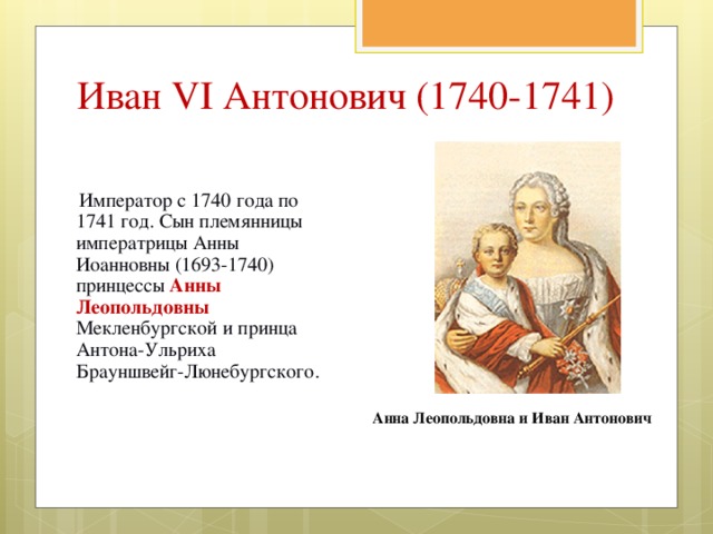 Иван VI Антонович (1740-1741)  Император с 1740 года по 1741 год. Сын племянницы императрицы Анны Иоанновны (1693-1740) принцессы Анны Леопольдовны Мекленбургской и принца Антона-Ульриха Брауншвейг-Люнебургского. Анна Леопольдовна и Иван Антонович 