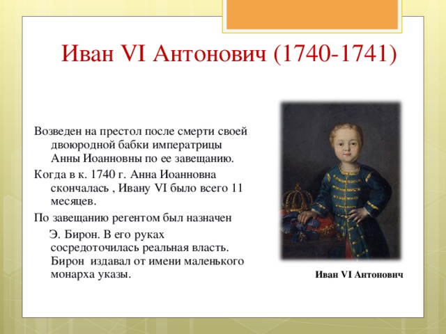 Иван VI Антонович (1740-1741) Возведен на престол после смерти своей двоюродной бабки императрицы Анны Иоанновны по ее завещанию. Когда в к. 1740 г. Анна Иоанновна скончалась , Ивану VI было всего 11 месяцев. По завещанию регентом был назначен  Э. Бирон. В его руках сосредоточилась реальная власть. Бирон издавал от имени маленького монарха указы. Иван VI Антонович 