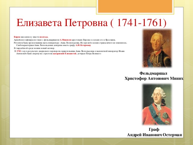 Елизавета Петровна ( 1741-1761)  Бирон находился у власти полгода.  Армейские офицеры во главе с фельдмаршалом А.Минихом арестовали Бирона и сослали его в Ярославль.  Регентом была провозглашена мать императора - Анна Леопольдовна. Но при ней в жизни страны ничего не изменилось. Слабохарактерная Анна Леопольдовна доверила власть графу А.И.Остерману  В гвардейской среде возник новый заговор.  В 1741  году в результате дворцового переворота правительница Анна Леопольдовна и малолетний император Иоанн Антонович были свергнуты с престола цесаревной Елизаветой , дочерью Петра Великого Фельдмаршал Христофор Антонович Миних Граф  Андрей Иванович Остерман 