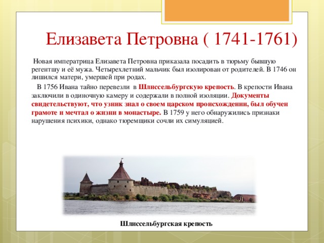 Елизавета Петровна ( 1741-1761)  Новая императрица Елизавета Петровна приказала посадить в тюрьму бывшую регентшу и её мужа. Четырехлетний мальчик был изолирован от родителей. В 1746 он лишился матери, умершей при родах.  В 1756 Ивана тайно перевезли в Шлиссельбургскую крепость . В крепости Ивана заключили в одиночную камеру и содержали в полной изоляции. Документы свидетельствуют, что узник знал о своем царском происхождении, был обучен грамоте и мечтал о жизни в монастыре. В 1759 у него обнаружились признаки нарушения психики, однако тюремщики сочли их симуляцией. Шлиссельбургская крепость 