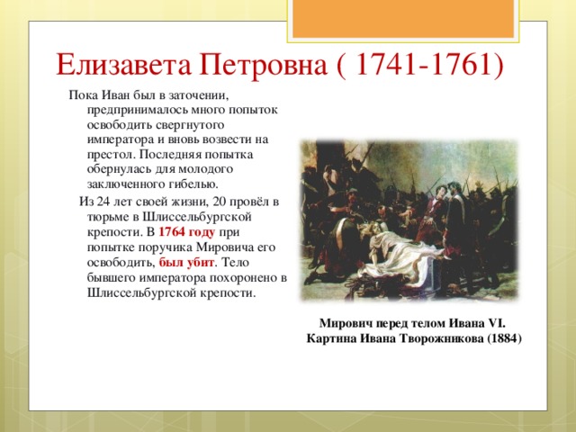 Елизавета Петровна ( 1741-1761) Пока Иван был в заточении, предпринималось много попыток освободить свергнутого императора и вновь возвести на престол. Последняя попытка обернулась для молодого заключенного гибелью.  Из 24 лет своей жизни, 20 провёл в тюрьме в Шлиссельбургской крепости. В 1764 году при попытке поручика Мировича его освободить, был убит . Тело бывшего императора похоронено в Шлиссельбургской крепости. Мирович перед телом Ивана VI. Картина Ивана Творожникова (1884) 