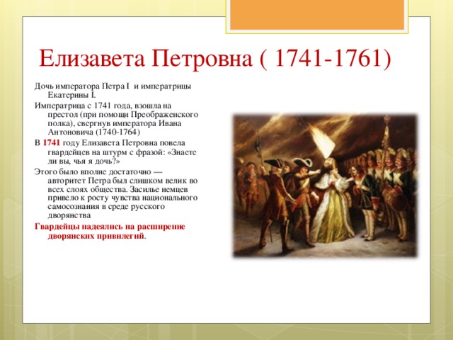 Елизавета Петровна ( 1741-1761) Дочь императора Петра I и императрицы Екатерины I. Императрица с 1741 года, взошла на престол (при помощи Преображенского полка), свергнув императора Ивана Антоновича (1740-1764) В 1741 году Елизавета Петровна повела гвардейцев на штурм с фразой: «Знаете ли вы, чья я дочь?» Этого было вполне достаточно — авторитет Петра был слишком велик во всех слоях общества. Засилье немцев привело к росту чувства национального самосознания в среде русского дворянства Гвардейцы надеялись на расширение дворянских привилегий . 