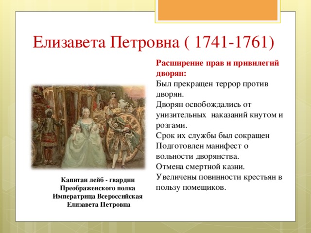 Елизавета Петровна ( 1741-1761) Расширение прав и привилегий дворян: Был прекращен террор против дворян. Дворян освобождались от унизительных наказаний кнутом и розгами. Срок их службы был сокращен Подготовлен манифест о вольности дворянства. Отмена смертной казни. Увеличены повинности крестьян в пользу помещиков. Капитан лейб - гвардии Преображенского полка Императрица Всероссийская Елизавета Петровна 