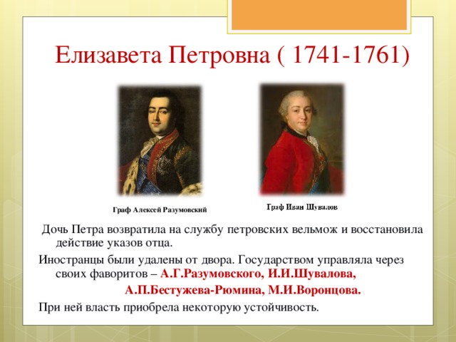 Елизавета Петровна ( 1741-1761) Граф Алексей Разумовский  Дочь Петра возвратила на службу петровских вельмож и восстановила действие указов отца. Иностранцы были удалены от двора. Государством управляла через своих фаворитов – А.Г.Разумовского, И.И.Шувалова,  А.П.Бестужева-Рюмина, М.И.Воронцова. При ней власть приобрела некоторую устойчивость. 