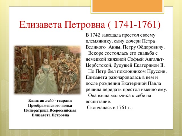 Елизавета Петровна ( 1741-1761) В 1742 завещала престол своему племяннику, сыну дочери Петра Великого Анны, Петру Фёдоровичу.  Вскоре состоялась его свадьба с немецкой княжной Софьей Ангальт-Цербстской, будущей Екатериной II.  Но Петр был поклонником Пруссии. Елизавета разочаровалась в нем и после рождения Екатериной Павла решила передать престол именно ему.  Она взяла мальчика к себе на воспитание.  Скончалась в 1761 г.. Капитан лейб - гвардии Преображенского полка Императрица Всероссийская Елизавета Петровна 