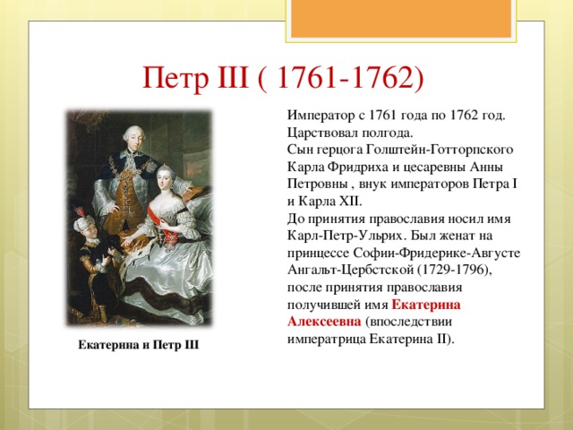 Петр III ( 1761-1762) Император с 1761 года по 1762 год. Царствовал полгода. Сын герцога Голштейн-Готторпского Карла Фридриха и цесаревны Анны Петровны , внук императоров Петра I и Карла XII. До принятия православия носил имя Карл-Петр-Ульрих. Был женат на принцессе Софии-Фридерике-Августе Ангальт-Цербстской (1729-1796), после принятия православия получившей имя Екатерина Алексеевна (впоследствии императрица Екатерина II). Екатерина и Петр III 