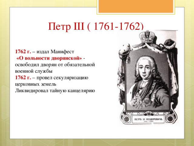 Петр III ( 1761-1762) 1762 г. – издал Манифест  «О вольности дворянской» - освободил дворян от обязательной военной службы 1762 г. – провел секуляризацию церковных земель Ликвидировал тайную канцелярию 