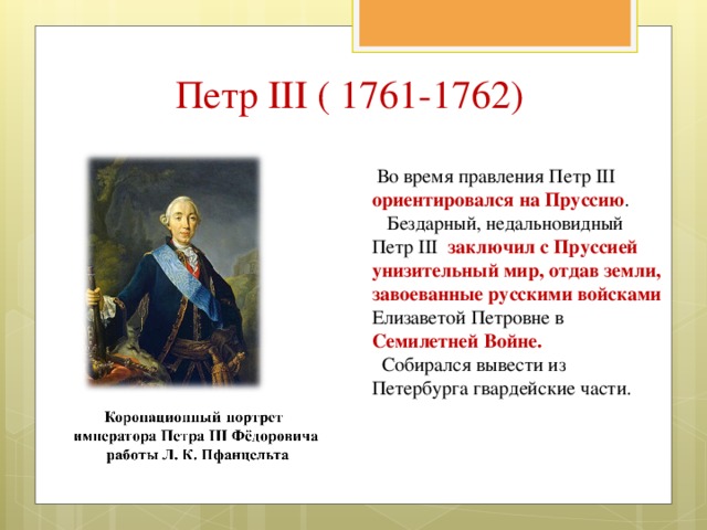 Петр III ( 1761-1762)  Во время правления Петр III ориентировался на Пруссию .  Бездарный, недальновидный Петр III заключил с Пруссией унизительный мир, отдав земли, завоеванные русскими войсками Елизаветой Петровне в Семилетней Войне.  Собирался вывести из Петербурга гвардейские части. 