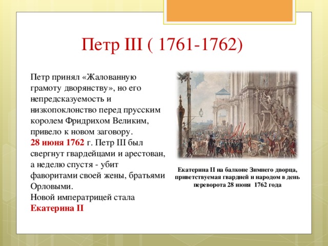 Петр III ( 1761-1762) Петр принял «Жалованную грамоту дворянству», но его непредсказуемость и низкопоклонство перед прусским королем Фридрихом Великим, привело к новом заговору. 28 июня 1762 г. Петр III был свергнут гвардейцами и арестован, а неделю спустя - убит фаворитами своей жены, братьями Орловыми. Новой императрицей стала Екатерина II Екатерина II на балконе Зимнего дворца, приветствуемая гвардией и народом в день переворота 28 июня 1762 года 