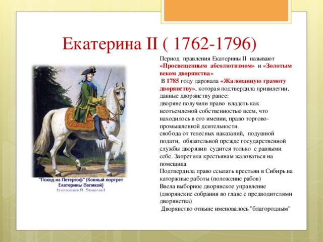 Екатерина II ( 1762-1796) Период правления Екатерины II называют «Просвещенным абсолютизмом» и «Золотым веком дворянства»  В 1785 году даровала «Жалованную грамоту дворянству» , которая подтвердила привилегии, данные дворянству ранее: дворяне получили право владеть как неотъемлемой собственностью всем, что находилось в его имении, право торгово-промышленной деятельности. свобода от телесных наказаний, подушной подати, обязательной прежде государственной службы дворянин судится только с равными себе. Запретила крестьянам жаловаться на помещика Подтвердила право ссылать крестьян в Сибирь на каторжные работы (положение рабов) Ввела выборное дворянское управление (дворянские собрания во главе с предводителями дворянства)  Дворянство отныне именовалось 