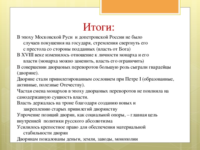 Итоги: В эпоху Московской Руси и допетровской России не было  случаев покушения на государя, стремления свергнуть его  с престола со стороны подданных (власть от Бога) В XVIII веке изменилось отношение к личности монарха и его  власти (монарха можно заменить, власть его ограничить) В совершении дворцовых переворотов большую роль сыграли гвардейцы (дворяне). Дворяне стали привилегированным сословием при Петре I (образованные, активные, полезные Отечеству). Частая смена монархов в эпоху дворцовых переворотов не повлияла на самодержавную сущность власти. Власть держалась на троне благодаря созданию новых и  закреплению старых привилегий дворянству Упрочение позиций дворян, как социальной опоры, – главная цель внутренней политики русского абсолютизма Усилилось крепостное право для обеспечения материальной  стабильности дворян Дворянам пожалованы деньги, земли, заводы, монополии 