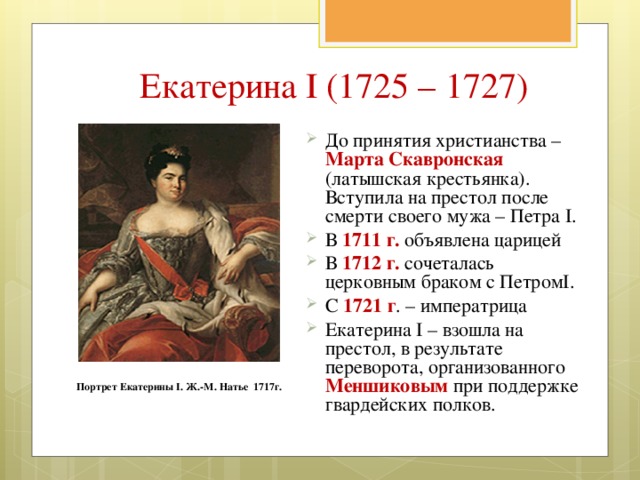 Екатерина I (1725 – 1727) До принятия христианства – Марта Скавронская (латышская крестьянка). Вступила на престол после смерти своего мужа – Петра I. В 1711 г. объявлена царицей В 1712 г. сочеталась церковным браком с ПетромI. С 1721 г . – императрица Екатерина I – взошла на престол, в результате переворота, организованного Меншиковым при поддержке гвардейских полков.  Портрет Екатерины I. Ж.-М. Натье 1717г. 