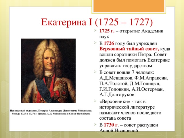 Екатерина I (1725 – 1727) 1725 г. – открытие Академии наук В 1726 году был учрежден Верховный тайный совет, куда вошли соратники Петра. Совет должен был помогать Екатерине управлять государством В совет вошли 7 человек: А.Д.Меншиков, Ф.М.Апраксин, П.А.Толстой, Д.М.Голицын, Г.И.Головкин, А.И.Остерман, А.Г.Долгоруков «Верховники» - так в исторической литературе называют членов последнего состава совета В 1730 г . – совет распущен Анной Ивановной  Неизвестный художник. Портрет Александра Даниловича Меншикова. Между 1725 и 1727 гг. Дворец А.Д. Меншикова в Санкт-Петербурге 