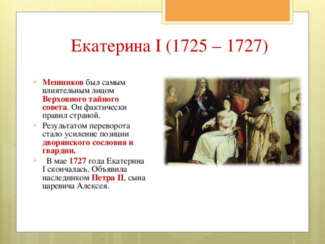 Екатерина I (1725 – 1727) Меншиков был самым влиятельным лицом Верховного тайного совета . Он фактически правил страной. Результатом переворота стало усиление позиции дворянского сословия и гвардии.  В мае 1727 года Екатерина I скончалась. Объявила наследником Петра II , сына царевича Алексея.  